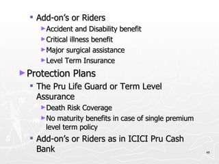 Add-on’s or Riders Accident and Disability benefit Critical illness benefit Major surgical assistance Level Term Insurance Protection Plans The Pru Life Guard or Term Level Assurance Death Risk Coverage No maturity benefits in case of single premium level term policy Add-on’s or Riders as in ICICI Pru Cash Bank 