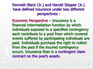 Kenneth Black (Jr.) and Harold Skipper (Jr.) have defined insurance under two different perspectives : Economic Perspective   – Insurance is a financial intermediation function by which individuals exposed to a specified contingency each contribute to a pool from which covered events suffered by participating individuals are paid. Individuals purchase the right to collect from the pool if the insured contingency occurs. Insurance then is a   contingent claim contract on the pool’s assets . 