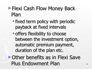 Flexi Cash Flow Money Back Plan fixed term policy with periodic payback at fixed intervals offers flexibility to choose between the investment option, automatic premium payment, duration of the plan etc. Other benefits as in Flexi Save Plus Endowment Plan 