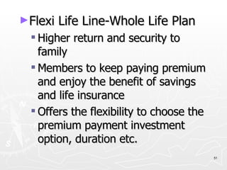 Flexi Life Line-Whole Life Plan Higher return and security to family Members to keep paying premium and enjoy the benefit of savings and life insurance Offers the flexibility to choose the premium payment investment option, duration etc. 