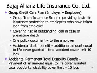 Bajaj Allianz Life Insurance Co. Ltd. Group Credit Care Plan (Employer – Employee) Group Term Insurance Scheme providing basic life insurance protection to employees who have taken loan from employer Covering risk of outstanding loan in case of premature death One policy document – to the employer Accidental death benefit – additional amount equal to life cover granted – total accident cover limit 10 lacs Accidental Permanent Total Disability Benefit – Payment of an amount equal to life cover granted total accidental disability cover limit – 10 lacs 
