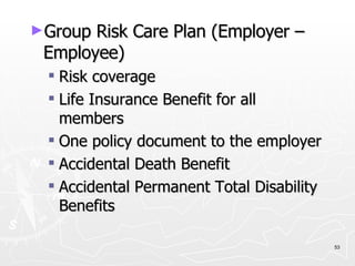Group Risk Care Plan (Employer – Employee) Risk coverage Life Insurance Benefit for all members One policy document to the employer Accidental Death Benefit Accidental Permanent Total Disability Benefits 
