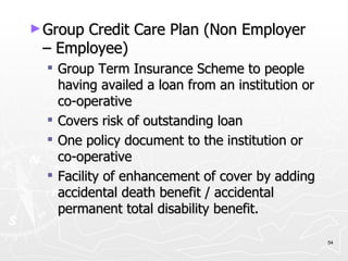 Group Credit Care Plan (Non Employer – Employee) Group Term Insurance Scheme to people having availed a loan from an institution or co-operative Covers risk of outstanding loan One policy document to the institution or co-operative Facility of enhancement of cover by adding accidental death benefit / accidental permanent total disability benefit. 