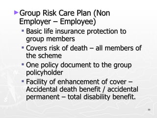 Group Risk Care Plan (Non Employer – Employee) Basic life insurance protection to group members Covers risk of death – all members of the scheme One policy document to the group policyholder Facility of enhancement of cover – Accidental death benefit / accidental permanent – total disability benefit. 