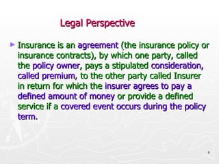 Legal Perspective Insurance is an   agreement   (the insurance policy or insurance contracts), by which one party, called the   policy owner , pays a stipulated   consideration, called premium ,  to the other party called Insurer in return for which the   insurer agrees to pay a defined amount of money   or provide a defined service if a   covered event occurs during the policy term. 