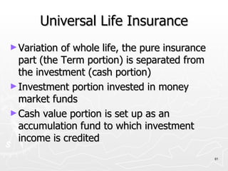 Universal Life Insurance Variation of whole life, the pure insurance part (the Term portion) is separated from the investment (cash portion) Investment portion invested in money market funds Cash value portion is set up as an accumulation fund to which investment income is credited 