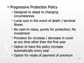 Progressive Protection Policy Designed to adapt to changing circumstances Lump sum in the event of death / terminal illness No cash-in-value; purely for protection; No investment Provision for increase / decrease in cover at any time other than the first year Option to have the policy increase automatically every year Option for mode of payment of premium 