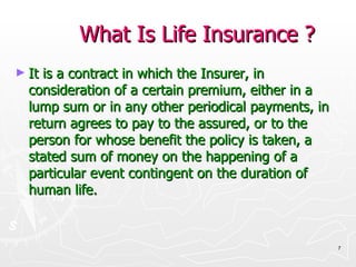 What Is Life Insurance ? It is a contract in which the Insurer, in consideration of a certain premium, either in a lump sum or in any other periodical payments, in return agrees to pay to the assured, or to the person for whose benefit the policy is taken, a stated sum of money on the happening of a particular event contingent on the duration of human life. 