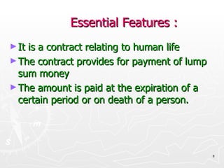Essential Features : It is a contract relating to human life The contract provides for payment of lump sum money  The amount is paid at the expiration of a certain period or on death of a person. 