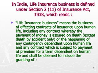 In India, Life Insurance business is defined under Section 2 (11) of Insurance Act, 1938, which reads : “ Life Insurance business” means the business of effecting contracts of insurance upon human life, including any contract whereby the payment of money is assured on death (except death by accident only) or the happening of any contingency dependent upon human life and any contract which is subject to payment of premium for a term dependent on human life and shall be deemed to include the granting of : 