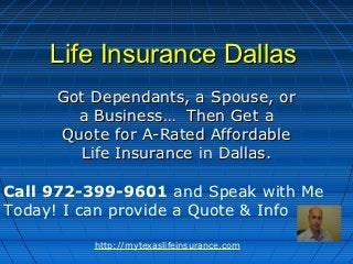 Life Insurance Dallas
     Got Dependants, a Spouse, or
       a Business… Then Get a
     Quote for A-Rated Affordable
       Life Insurance in Dallas.

Call 972-399-9601 and Speak with Me
Today! I can provide a Quote & Info

         http://mytexaslifeinsurance.com
 
