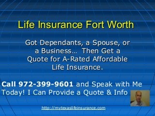 Life Insurance Fort Worth
     Got Dependants, a Spouse, or
       a Business… Then Get a
     Quote for A-Rated Affordable
            Life Insurance.

Call 972-399-9601 and Speak with Me
Today! I Can Provide a Quote & Info

         http://mytexaslifeinsurance.com
 
