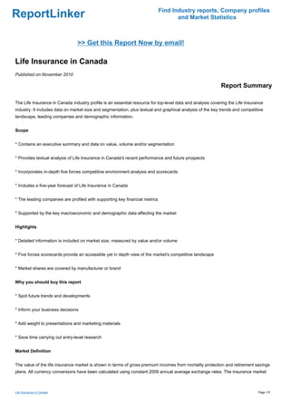 Find Industry reports, Company profiles
ReportLinker                                                                        and Market Statistics



                                >> Get this Report Now by email!

Life Insurance in Canada
Published on November 2010

                                                                                                           Report Summary

The Life Insurance in Canada industry profile is an essential resource for top-level data and analysis covering the Life Insurance
industry. It includes data on market size and segmentation, plus textual and graphical analysis of the key trends and competitive
landscape, leading companies and demographic information.


Scope


* Contains an executive summary and data on value, volume and/or segmentation


* Provides textual analysis of Life Insurance in Canada's recent performance and future prospects


* Incorporates in-depth five forces competitive environment analysis and scorecards


* Includes a five-year forecast of Life Insurance in Canada


* The leading companies are profiled with supporting key financial metrics


* Supported by the key macroeconomic and demographic data affecting the market


Highlights


* Detailed information is included on market size, measured by value and/or volume


* Five forces scorecards provide an accessible yet in depth view of the market's competitive landscape


* Market shares are covered by manufacturer or brand


Why you should buy this report


* Spot future trends and developments


* Inform your business decisions


* Add weight to presentations and marketing materials


* Save time carrying out entry-level research


Market Definition


The value of the life insurance market is shown in terms of gross premium incomes from mortality protection and retirement savings
plans. All currency conversions have been calculated using constant 2009 annual average exchange rates. The insurance market



Life Insurance in Canada                                                                                                       Page 1/5
 