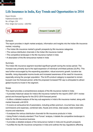 Life Insurance in India, Key Trends and Opportunities to 2016
Report Details:
Published:October 2012
No. of Pages: 239
Price: Single User License – US$1950




Synopsis
The report provides in depth market analysis, information and insights into the Indian life insurance
market, including:
• The Indian life insurance market’s growth prospects by life insurance categories
• The various distribution channels in the Indian life insurance market
• The competitive landscape in the life insurance market in India
• A description of the life reinsurance market in India

Summary
The Indian life insurance segment recorded significant growth during the review period. The
increase was primarily due to the rapid expansion of individual unit-linked policies (ULIPs). This
was further encouraged by the expanding population, robust economic growth, lucrative tax
benefits, rising disposable income levels and increased awareness of the need for insurance,
especially among the younger population. The ULIPs product category is expected to remain
buoyant over the forecast period, while the proposed increased FDI cap is anticipated to attract
global insurers to invest in the segment.

Scope
This report provides a comprehensive analysis of the life insurance market in India:
• It provides historical values for India’s life insurance market for the report’s 2007–2011 review
period and forecast figures for the 2012–2016 forecast period
• It offers a detailed analysis of the key sub-segments in India’s life insurance market, along with
market forecasts until 2016
• It covers an exhaustive list of parameters, including written premium, incurred loss, loss ratio,
commissions and expenses, combined ratio, frauds and crimes, total assets, total investment
income and retentions
• It analyses the various distribution channels for life insurance products in India
• Using Porter’s industry-standard “Five Forces” analysis, it details the competitive landscape in
India for the life insurance business
• It provides a detailed analysis of the reinsurance market in India and its growth prospects
• It profiles the top life insurance companies in India and outlines the key regulations affecting
 