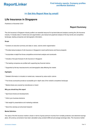 Find Industry reports, Company profiles
ReportLinker                                                                        and Market Statistics



                                >> Get this Report Now by email!

Life Insurance in Singapore
Published on November 2010

                                                                                                            Report Summary

The Life Insurance in Singapore industry profile is an essential resource for top-level data and analysis covering the Life Insurance
industry. It includes data on market size and segmentation, plus textual and graphical analysis of the key trends and competitive
landscape, leading companies and demographic information.


Scope


* Contains an executive summary and data on value, volume and/or segmentation


* Provides textual analysis of Life Insurance in Singapore's recent performance and future prospects


* Incorporates in-depth five forces competitive environment analysis and scorecards


* Includes a five-year forecast of Life Insurance in Singapore


* The leading companies are profiled with supporting key financial metrics


* Supported by the key macroeconomic and demographic data affecting the market


Highlights


* Detailed information is included on market size, measured by value and/or volume


* Five forces scorecards provide an accessible yet in depth view of the market's competitive landscape


* Market shares are covered by manufacturer or brand


Why you should buy this report


* Spot future trends and developments


* Inform your business decisions


* Add weight to presentations and marketing materials


* Save time carrying out entry-level research


Market Definition


The value of the life insurance market is shown in terms of gross premium incomes from mortality protection and retirement savings
plans. All currency conversions have been calculated using constant 2009 annual average exchange rates. The insurance market



Life Insurance in Singapore                                                                                                     Page 1/5
 