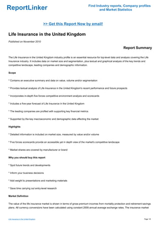 Find Industry reports, Company profiles
ReportLinker                                                                        and Market Statistics



                                       >> Get this Report Now by email!

Life Insurance in the United Kingdom
Published on November 2010

                                                                                                            Report Summary

The Life Insurance in the United Kingdom industry profile is an essential resource for top-level data and analysis covering the Life
Insurance industry. It includes data on market size and segmentation, plus textual and graphical analysis of the key trends and
competitive landscape, leading companies and demographic information.


Scope


* Contains an executive summary and data on value, volume and/or segmentation


* Provides textual analysis of Life Insurance in the United Kingdom's recent performance and future prospects


* Incorporates in-depth five forces competitive environment analysis and scorecards


* Includes a five-year forecast of Life Insurance in the United Kingdom


* The leading companies are profiled with supporting key financial metrics


* Supported by the key macroeconomic and demographic data affecting the market


Highlights


* Detailed information is included on market size, measured by value and/or volume


* Five forces scorecards provide an accessible yet in depth view of the market's competitive landscape


* Market shares are covered by manufacturer or brand


Why you should buy this report


* Spot future trends and developments


* Inform your business decisions


* Add weight to presentations and marketing materials


* Save time carrying out entry-level research


Market Definition


The value of the life insurance market is shown in terms of gross premium incomes from mortality protection and retirement savings
plans. All currency conversions have been calculated using constant 2009 annual average exchange rates. The insurance market



Life Insurance in the United Kingdom                                                                                            Page 1/6
 