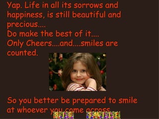 Yap. Life in all its sorrows and happiness, is still beautiful and precious.... Do make the best of it.... Only Cheers....and....smiles are counted. So you better be prepared to smile at whoever you come across 