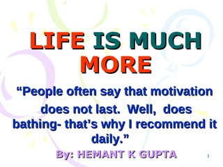 LIFE  IS MUCH  MORE “ People often say that motivation does not last.  Well,  does bathing- that’s why I recommend it daily.”   By: HEMANT K GUPTA 