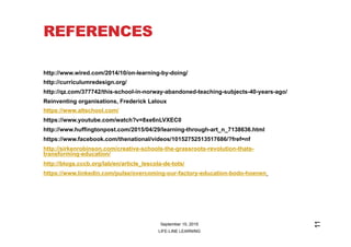 REFERENCES
http://www.wired.com/2014/10/on-learning-by-doing/
http://curriculumredesign.org/
http://qz.com/377742/this-school-in-norway-abandoned-teaching-subjects-40-years-ago/
Reinventing organisations, Frederick Laloux
https://www.altschool.com/
https://www.youtube.com/watch?v=8xe6nLVXEC0
http://www.huffingtonpost.com/2015/04/29/learning-through-art_n_7138636.html
https://www.facebook.com/thenational/videos/10152752513517686/?fref=nf
http://sirkenrobinson.com/creative-schools-the-grassroots-revolution-thats-
transforming-education/
http://blogs.cccb.org/lab/en/article_lescola-de-tots/
https://www.linkedin.com/pulse/overcoming-our-factory-education-bodo-hoenen
 
September 15, 2015
LIFE-LINE LEARNING
11
 