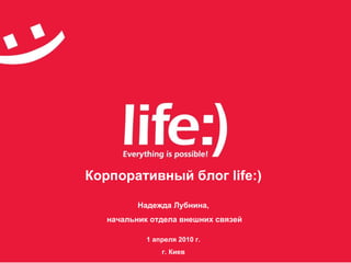 Корпоративный блог  life:) Надежда Лубнина, начальник отдела внешних связей 1 апреля 2010 г. г. Киев 