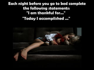 Each night before you go to bed complete the following statements:  "I am thankful for..."  "Today I accomplished ..."   