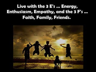 Live with the 3 E's … Energy, Enthusiasm, Empathy, and the 3 F's … Faith, Family, Friends.   