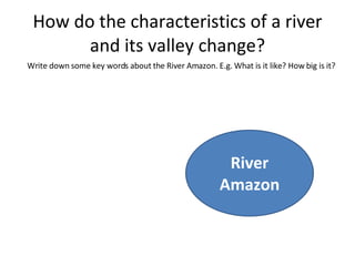 How do the characteristics of a river and its valley change? River Amazon Write down some key words about the River Amazon. E.g. What is it like? How big is it? 