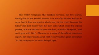 The writer recognizes the parallels between the two stories,
noting that in the second version Pi is actually Richard Parker. Pi
says that it does not matter which story is the truth because his
family still died either way. He then asks which story the author
prefers, and the author chooses the first, to which Pi replies, "and
so it goes with God". Glancing at a copy of the official insurance
report, the writer reads aloud that Pi survived his great adventure
"in the company of an adult Bengal tiger."
 