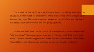 The moral of Life of Pi is that humans have the ability and right to
imagine a better world for themselves. While it is a story about imagining, it
is more than that. The most important aspect, or moral, of the story is that it
is a story about perseverance and not giving up hope.
Martel has said that Life of Pi can be summarized in three statements:
"Life is a story"; "You can choose your story"; "A story with God is the better
story". Gordon Houser suggests that there are two main themes of the book:
"that all life is interdependent, and that we live and breathe via belief."
 