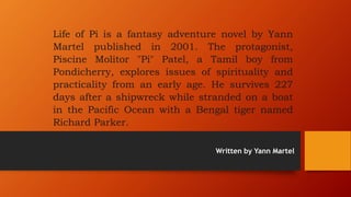 Life of Pi is a fantasy adventure novel by Yann
Martel published in 2001. The protagonist,
Piscine Molitor "Pi" Patel, a Tamil boy from
Pondicherry, explores issues of spirituality and
practicality from an early age. He survives 227
days after a shipwreck while stranded on a boat
in the Pacific Ocean with a Bengal tiger named
Richard Parker.
Written by Yann Martel
 
