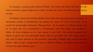 In Canada, a young writer meets Pi Patel. The writer has been told that Pi's life
story would be a good subject for a book. Pi tells the writer the following story about
his life:
Pi's father names him Piscine Molitor Patel after the swimming pool in France. In
secondary school in Pondicherry, he adopts the name “Pi" (the Greek letter, π) to
avoid the sound-alike nickname "Pissing Patel". He is raised in a Hindu family, but
at 12 years old, he is introduced to Christianity and then Islam, and decides to
follow all three religions as he "just wants to love God". His mother supports his
desire to grow, but his rationalist father tries to secularize him. Pi's family owns a
zoo, and Pi takes interest in the animals, especially a Bengal tiger named Richard
Parker. After Pi gets dangerously close to Richard Parker, his father forces him to
witness the tiger killing a goat.
 