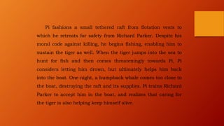 Pi fashions a small tethered raft from flotation vests to
which he retreats for safety from Richard Parker. Despite his
moral code against killing, he begins fishing, enabling him to
sustain the tiger as well. When the tiger jumps into the sea to
hunt for fish and then comes threateningly towards Pi, Pi
considers letting him drown, but ultimately helps him back
into the boat. One night, a humpback whale comes too close to
the boat, destroying the raft and its supplies. Pi trains Richard
Parker to accept him in the boat, and realizes that caring for
the tiger is also helping keep himself alive.
 