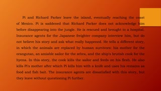 Pi and Richard Parker leave the island, eventually reaching the coast
of Mexico. Pi is saddened that Richard Parker does not acknowledge him
before disappearing into the jungle. He is rescued and brought to a hospital.
Insurance agents for the Japanese freighter company interview him, but do
not believe his story and ask what really happened. He tells a different story,
in which the animals are replaced by human survivors: his mother for the
orangutan, an amiable sailor for the zebra, and the ship's brutish cook for the
hyena. In this story, the cook kills the sailor and feeds on his flesh. He also
kills Pi's mother after which Pi kills him with a knife and uses his remains as
food and fish bait. The insurance agents are dissatisfied with this story, but
they leave without questioning Pi further.
 