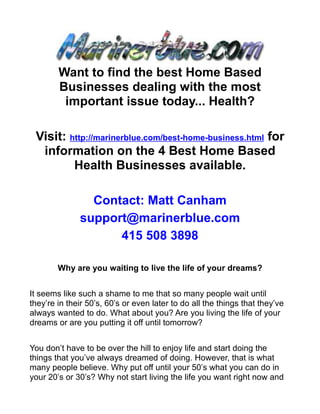 Want to find the best Home Based
        Businesses dealing with the most
         important issue today... Health?

 Visit: http://marinerblue.com/best-home-business.html for
  information on the 4 Best Home Based
         Health Businesses available.

                Contact: Matt Canham
              support@marinerblue.com
                    415 508 3898

        Why are you waiting to live the life of your dreams?


It seems like such a shame to me that so many people wait until
they’re in their 50’s, 60’s or even later to do all the things that they’ve
always wanted to do. What about you? Are you living the life of your
dreams or are you putting it off until tomorrow?


You don’t have to be over the hill to enjoy life and start doing the
things that you’ve always dreamed of doing. However, that is what
many people believe. Why put off until your 50’s what you can do in
your 20’s or 30’s? Why not start living the life you want right now and
 
