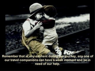 Remember that at any moment during our journey, any one of our travel companions can have a weak moment and be in need of our help. 