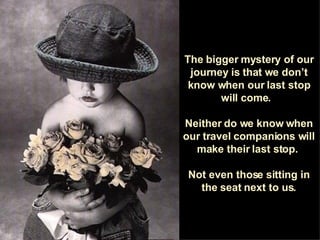 The bigger mystery of our journey is that we don’t know when our last stop will come.  Neither do we know when our travel companions will make their last stop.  Not even those sitting in the seat next to us. 