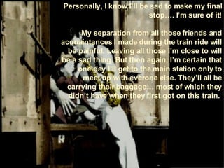 Personally, I know I’ll be sad to make my final stop…. I’m sure of it! My separation from all those friends and acquaintances I made during the train ride will be painful. Leaving all those I’m close to will be a sad thing. But then again, I’m certain that one day I’ll get to the main station only to meet up with everone else. They’ll all be carrying their baggage… most of which they didn’t have when they first got on this train.  