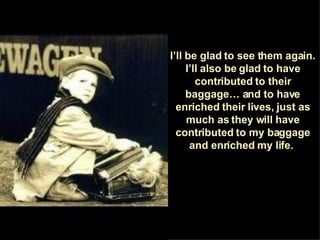 I’ll be glad to see them again. I’ll also be glad to have contributed to their baggage… and to have enriched their lives, just as much as they will have contributed to my baggage and enriched my life.  