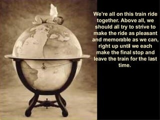 We’re all on this train ride together. Above all, we should all try to strive to make the ride as pleasant and memorable as we can, right up until we each make the final stop and leave the train for the last time.  