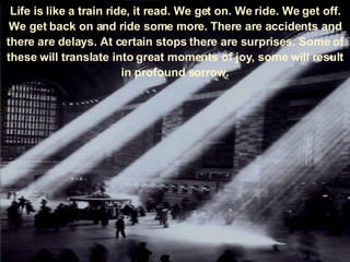 Life is like a train ride, it read. We get on. We ride. We get off. We get back on and ride some more. There are accidents and there are delays. At certain stops there are surprises. Some of these will translate into great moments of joy, some will result in profound sorrow. 