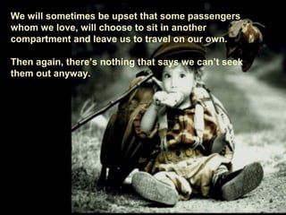 We will sometimes be upset that some passengers
whom we love, will choose to sit in another
compartment and leave us to travel on our own.
Then again, there’s nothing that says we can’t seek
them out anyway.
 