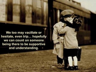 We too may vacillate or
hesitate, even trip… hopefully
we can count on someone
being there to be supportive
and understanding.
 