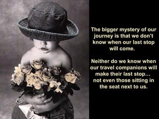 The bigger mystery of our
journey is that we don’t
know when our last stop
will come.
Neither do we know when
our travel companions will
make their last stop…
not even those sitting in
the seat next to us.
 