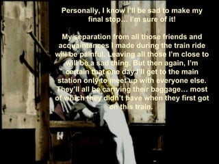 Personally, I know I’ll be sad to make my
final stop… I’m sure of it!
My separation from all those friends and
acquaintances I made during the train ride
will be painful. Leaving all those I’m close to
will be a sad thing. But then again, I’m
certain that one day I’ll get to the main
station only to meet up with everyone else.
They’ll all be carrying their baggage… most
of which they didn’t have when they first got
on this train.
 