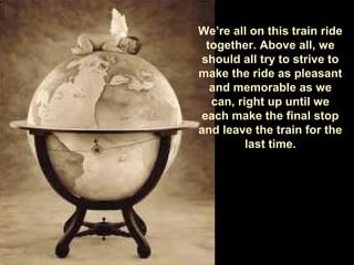 We’re all on this train ride
together. Above all, we
should all try to strive to
make the ride as pleasant
and memorable as we
can, right up until we
each make the final stop
and leave the train for the
last time.
 