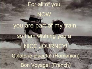 For all of you,
NOW
you are part of my train,
so I am wishing you a
NICE JOURNEY!
Calatorie placuta! (Romanian)
Bon Voyage! (French)
 