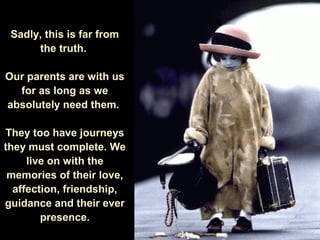 Sadly, this is far from
the truth.
Our parents are with us
for as long as we
absolutely need them.
They too have journeys
they must complete. We
live on with the
memories of their love,
affection, friendship,
guidance and their ever
presence.
 