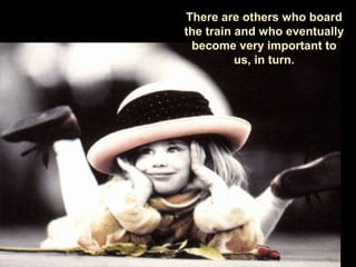 There are others who board
the train and who eventually
become very important to
us, in turn.
 