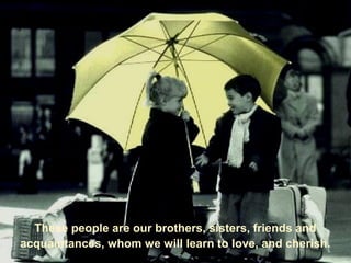 These people are our brothers, sisters, friends and
acquaintances, whom we will learn to love, and cherish.
 