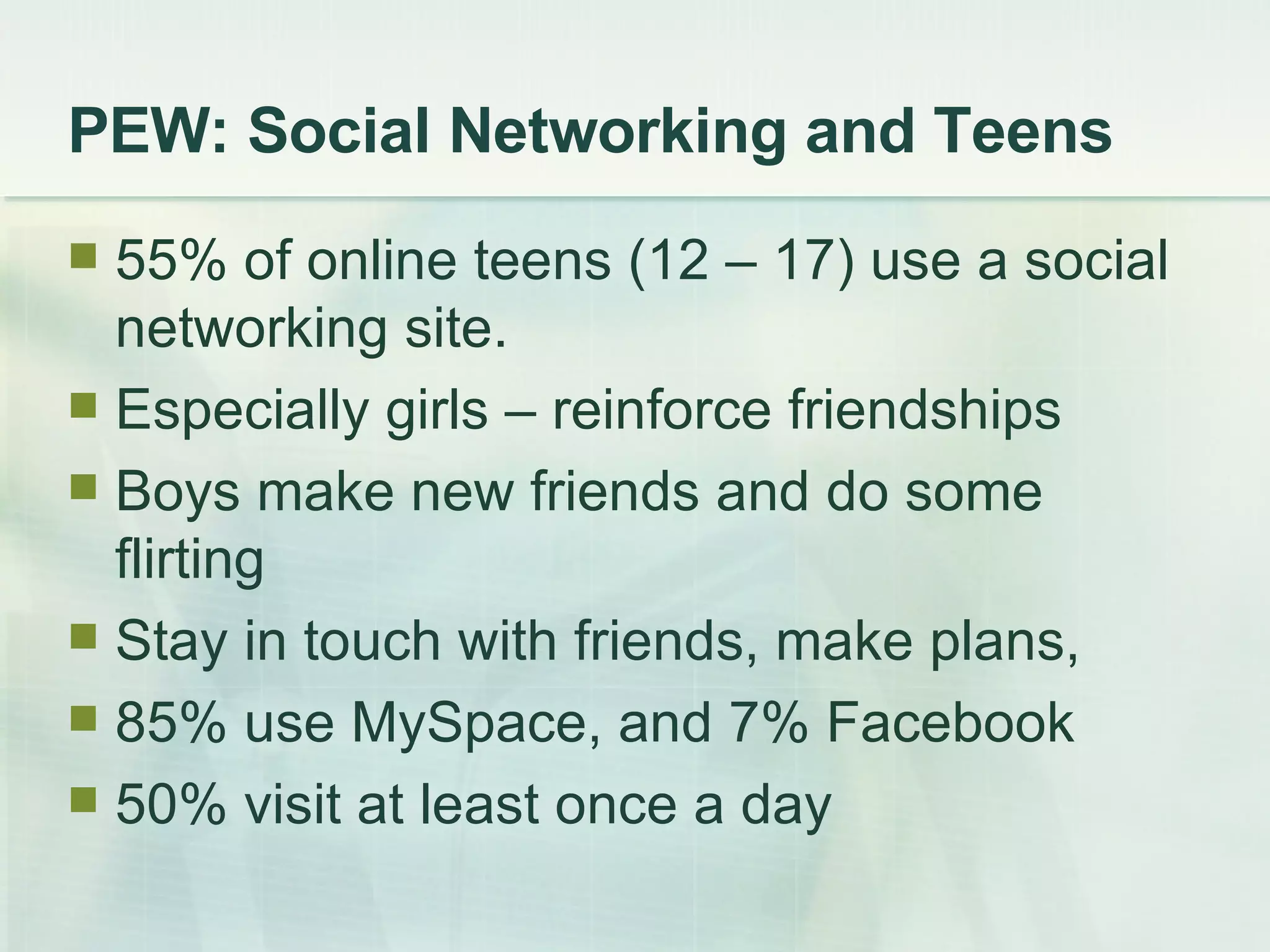 PEW: Social Networking and Teens 55% of online teens (12 – 17) use a social networking site. Especially girls – reinforce friendships Boys make new friends and do some flirting Stay in touch with friends, make plans,  85% use MySpace, and 7% Facebook 50% visit at least once a day 